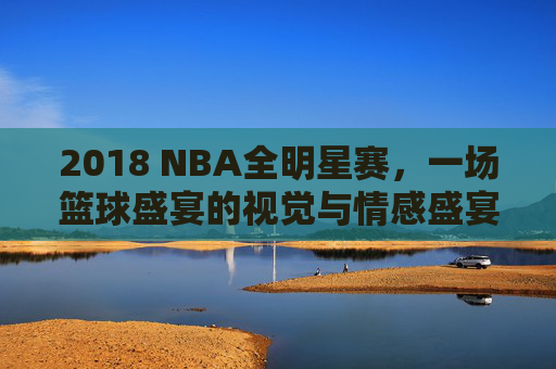 2018 NBA全明星赛，一场篮球盛宴的视觉与情感盛宴