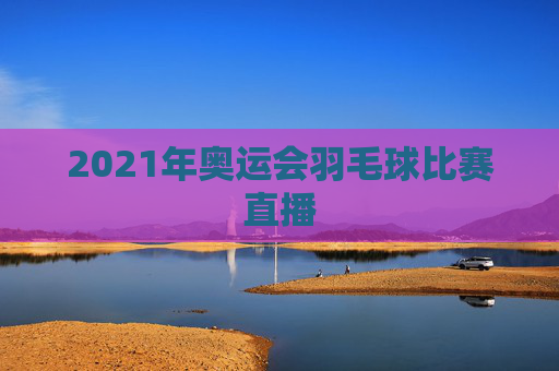 2021年奥运会羽毛球比赛直播 2021年奥运会羽毛球比赛直播