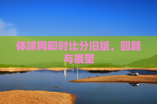 体球网即时比分旧版,回顾与展望 体球网即时比分旧版,回顾与展望