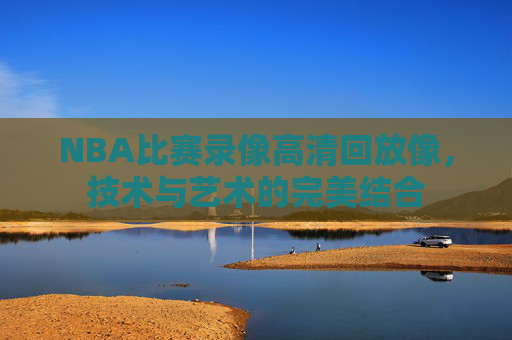NBA比赛录像高清回放像，技术与艺术的完美结合
