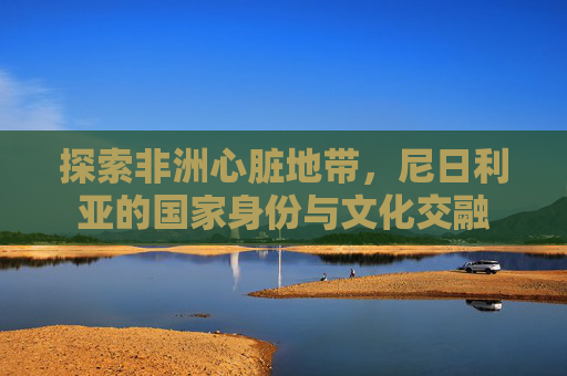 探索非洲心脏地带，尼日利亚的国家身份与文化交融