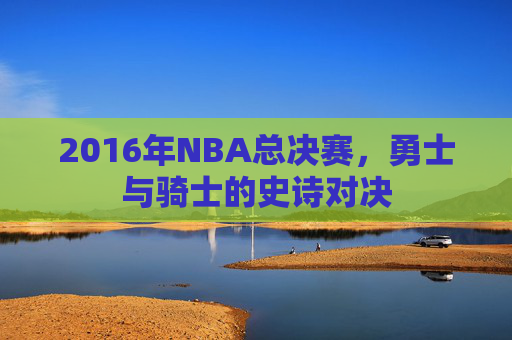 2016年NBA总决赛，勇士与骑士的史诗对决