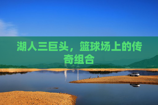 湖人三巨头，篮球场上的传奇组合