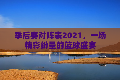 季后赛对阵表2021，一场精彩纷呈的篮球盛宴