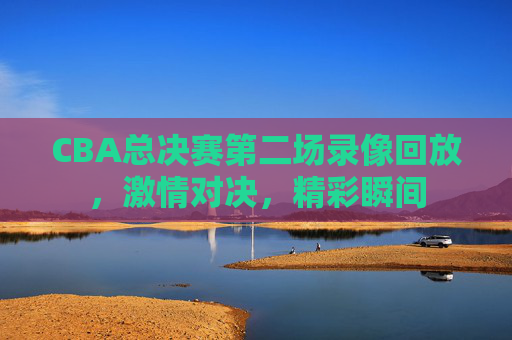 CBA总决赛第二场录像回放，激情对决，精彩瞬间