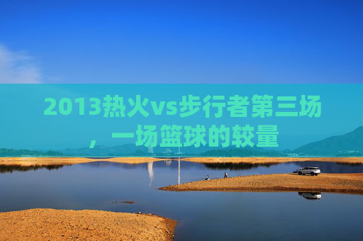 2013热火vs步行者第三场，一场篮球的较量