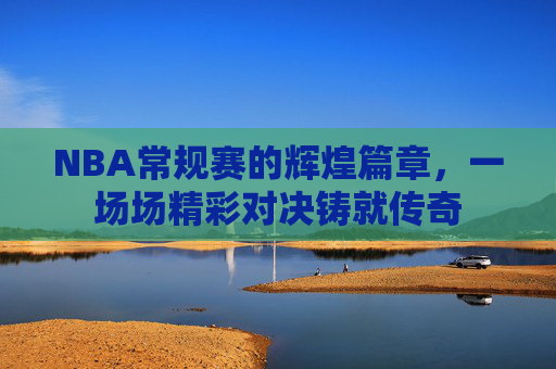 NBA常规赛的辉煌篇章，一场场精彩对决铸就传奇