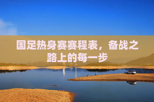 国足热身赛赛程表,备战之路上的每一步 国足热身赛赛程表,备战之路上的每一步