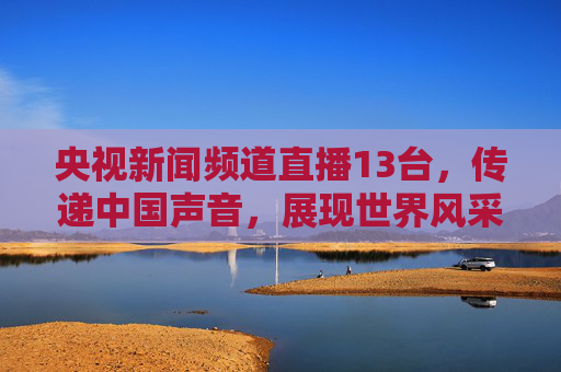 央视新闻频道直播13台,传递中国声音,展现世界风采 央视新闻频道直播13台,传递中国声音,展现世界风采