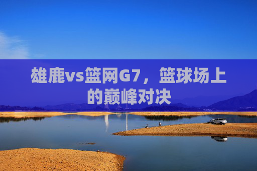 雄鹿vs篮网G7，篮球场上的巅峰对决