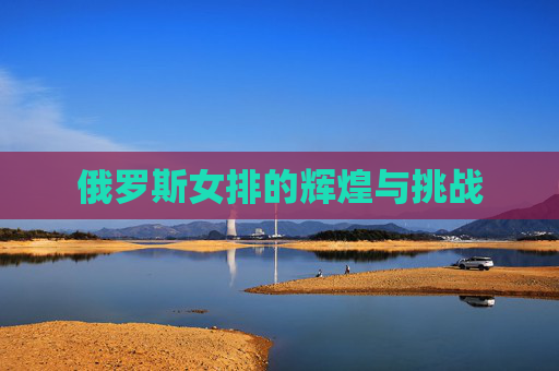 俄罗斯女排的辉煌与挑战