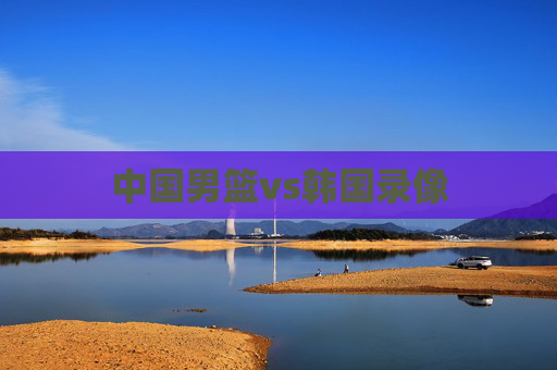 中国男篮vs韩国录像 中国男篮vs韩国录像
