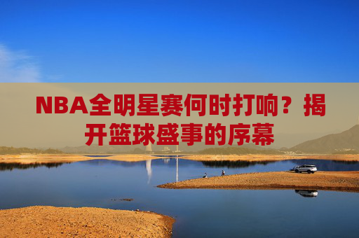NBA全明星赛何时打响？揭开篮球盛事的序幕