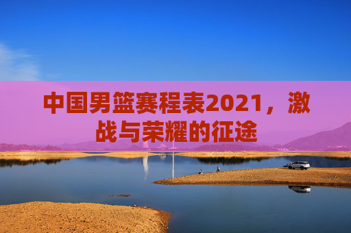 中国男篮赛程表2021，激战与荣耀的征途