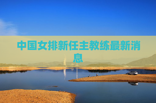 中国女排新任主教练最新消息