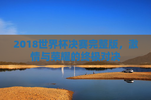 2018世界杯决赛完整版,激情与荣耀的终极对决 2018世界杯决赛完整版,激情与荣耀的终极对决