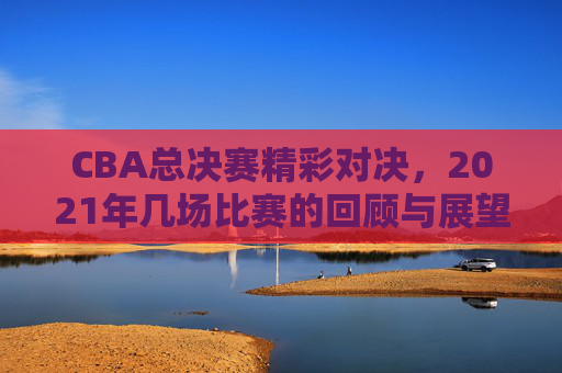 CBA总决赛精彩对决，2021年几场比赛的回顾与展望
