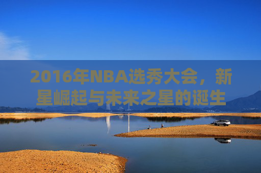 2016年NBA选秀大会,新星崛起与未来之星的诞生 2016年NBA选秀大会,新星崛起与未来之星的诞生