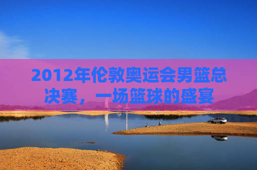 2012年伦敦奥运会男篮总决赛，一场篮球的盛宴