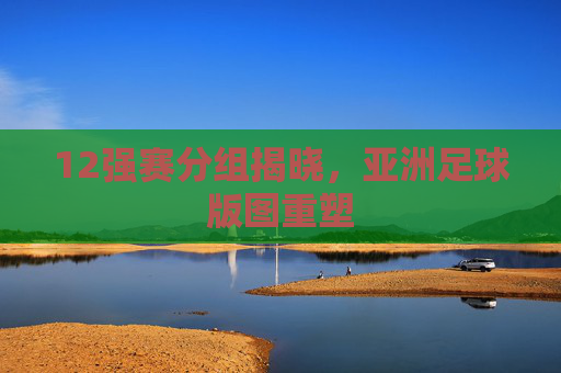 12强赛分组揭晓，亚洲足球版图重塑