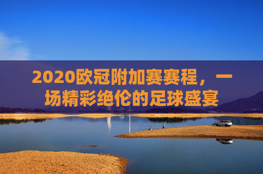 2020欧冠附加赛赛程，一场精彩绝伦的足球盛宴