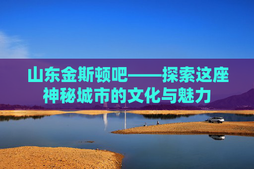 山东金斯顿吧——探索这座神秘城市的文化与魅力 山东金斯顿吧——探索这座神秘城市的文化与魅力