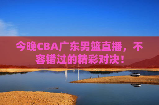 今晚CBA广东男篮直播，不容错过的精彩对决！