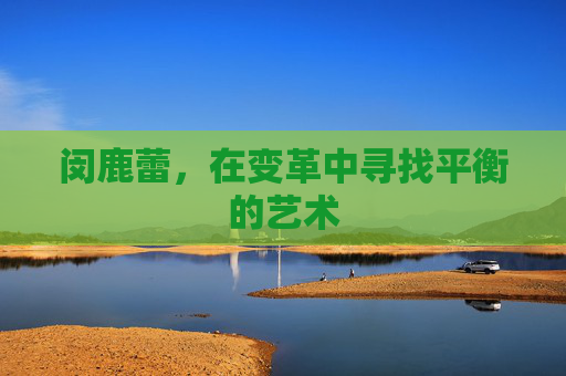 闵鹿蕾,在变革中寻找平衡的艺术 闵鹿蕾,在变革中寻找平衡的艺术