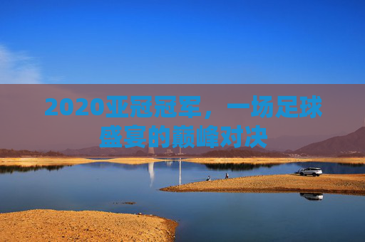 2020亚冠冠军，一场足球盛宴的巅峰对决