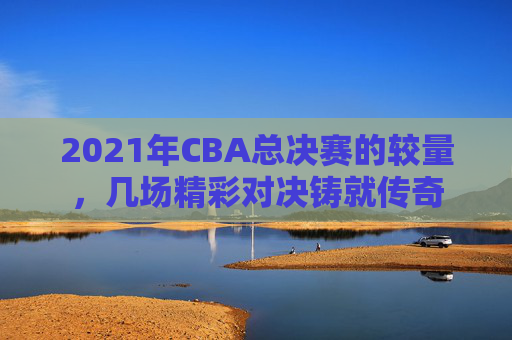 2021年CBA总决赛的较量，几场精彩对决铸就传奇