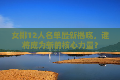 女排12人名单最新揭晓，谁将成为新的核心力量？