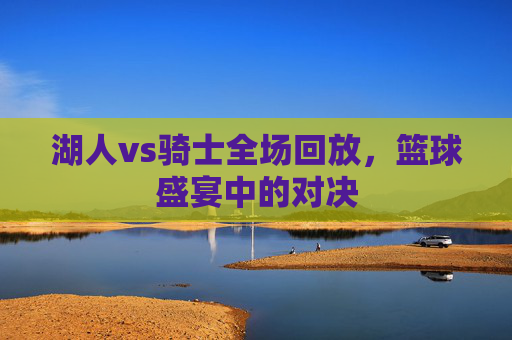湖人vs骑士全场回放,篮球盛宴中的对决 湖人vs骑士全场回放,篮球盛宴中的对决