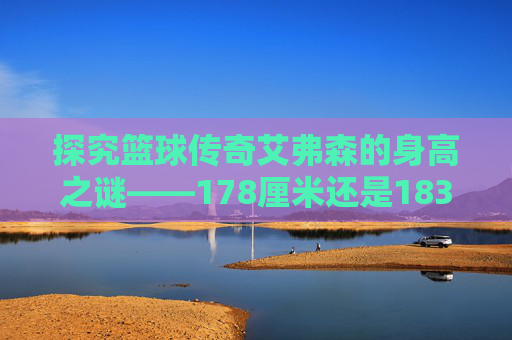 探究篮球传奇艾弗森的身高之谜——178厘米还是183厘米？