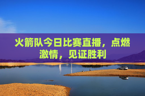 火箭队今日比赛直播，点燃激情，见证胜利