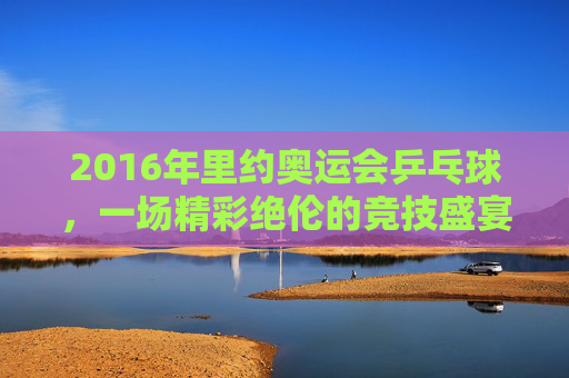 2016年里约奥运会乒乓球,一场精彩绝伦的竞技盛宴 2016年里约奥运会乒乓球,一场精彩绝伦的竞技盛宴