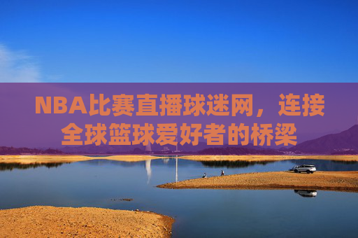 NBA比赛直播球迷网，连接全球篮球爱好者的桥梁