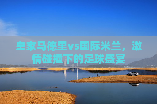 皇家马德里vs国际米兰，激情碰撞下的足球盛宴