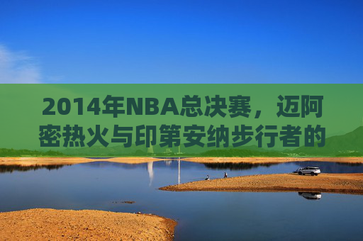 2014年NBA总决赛，迈阿密热火与印第安纳步行者的较量