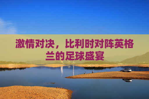 激情对决，比利时对阵英格兰的足球盛宴