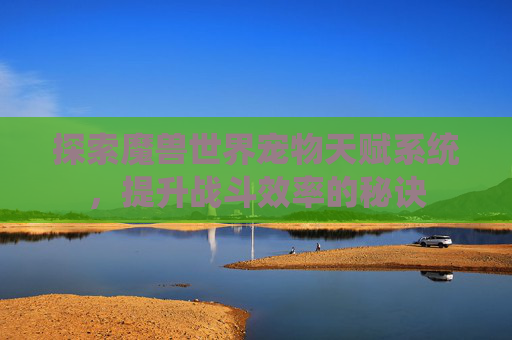探索魔兽世界宠物天赋系统，提升战斗效率的秘诀