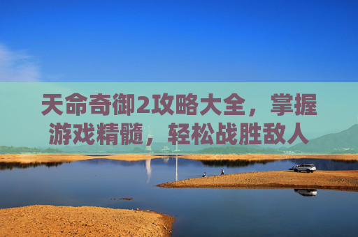 天命奇御2攻略大全,掌握游戏精髓,轻松战胜敌人 天命奇御2攻略大全,掌握游戏精髓,轻松战胜敌人