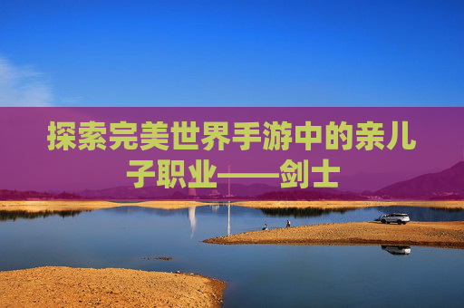 探索完美世界手游中的亲儿子职业——剑士