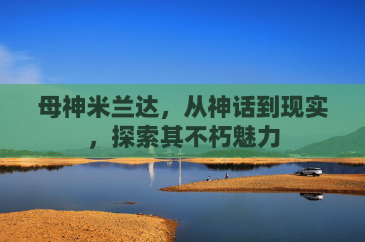 母神米兰达,从神话到现实,探索其不朽魅力 母神米兰达,从神话到现实,探索其不朽魅力