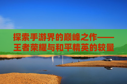 探索手游界的巅峰之作——王者荣耀与和平精英的较量