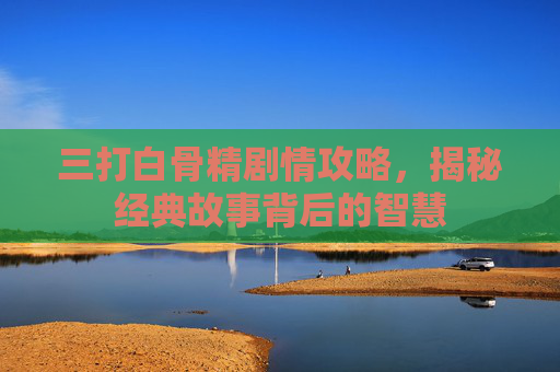 三打白骨精剧情攻略，揭秘经典故事背后的智慧
