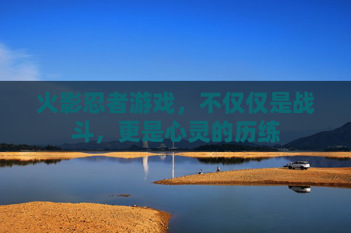 火影忍者游戏,不仅仅是战斗,更是心灵的历练 火影忍者游戏,不仅仅是战斗,更是心灵的历练