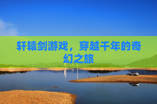 轩辕剑游戏,穿越千年的奇幻之旅 轩辕剑游戏,穿越千年的奇幻之旅