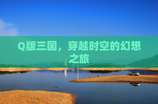 Q版三国,穿越时空的幻想之旅 Q版三国,穿越时空的幻想之旅