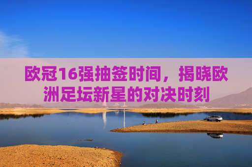 欧冠16强抽签时间，揭晓欧洲足坛新星的对决时刻