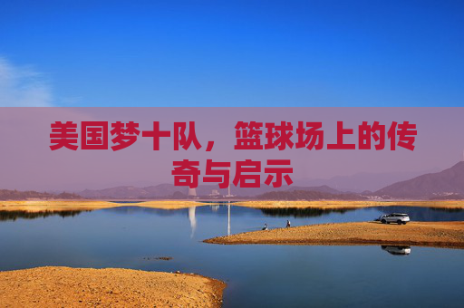 美国梦十队，篮球场上的传奇与启示
